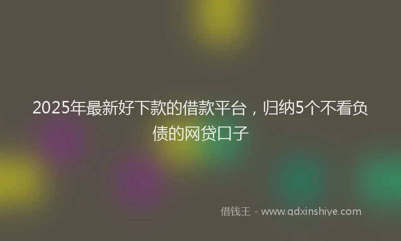 2025年最新好下款的借款平台，归纳5个不看负债的网贷口子