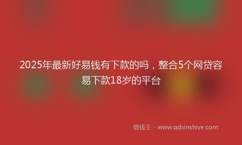 2025年最新好易钱有下款的吗，整合5个网贷容易下款18岁的平台
