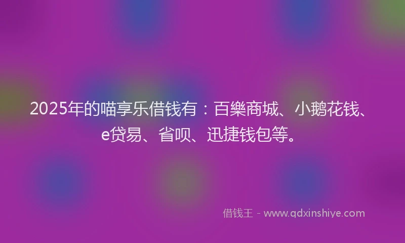 2025年的喵享乐借钱有：百樂商城、小鹅花钱、e贷易、省呗、迅捷钱包等。