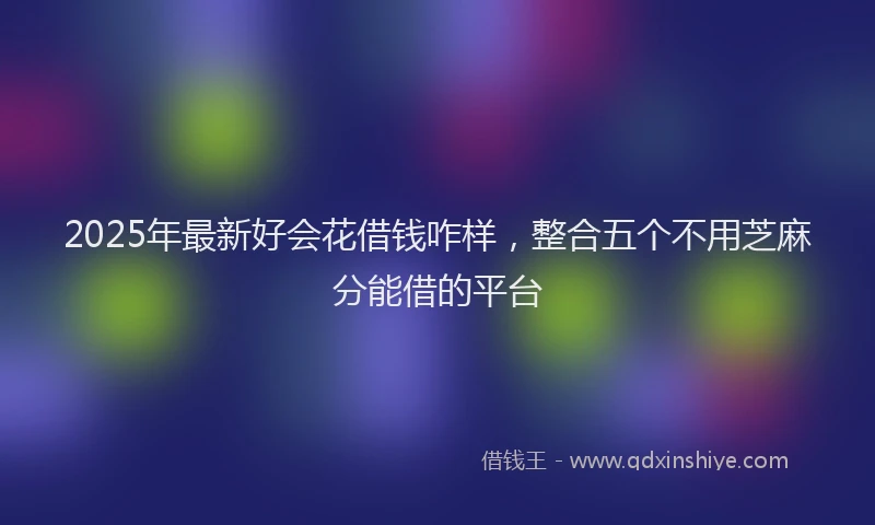 2025年最新好会花借钱咋样，整合五个不用芝麻分能借的平台