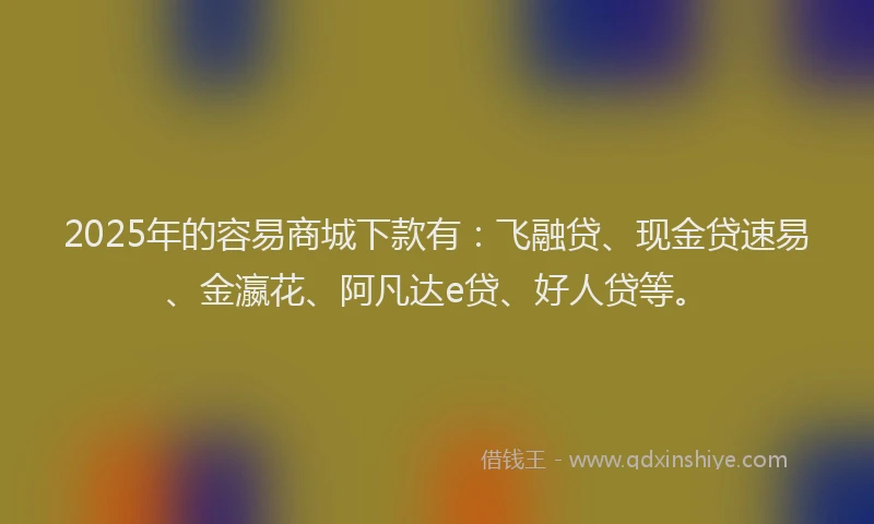2025年的容易商城下款有：飞融贷、现金贷速易、金瀛花、阿凡达e贷、好人贷等。
