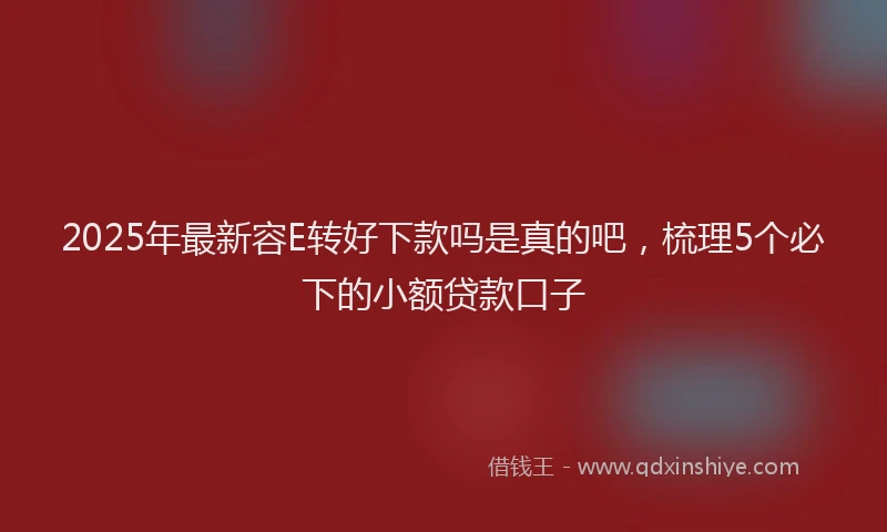 2025年最新容E转好下款吗是真的吧，梳理5个必下的小额贷款口子