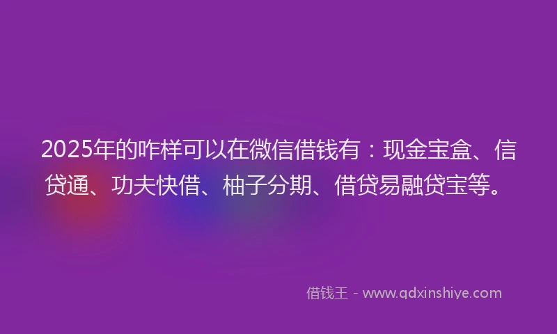 2025年的咋样可以在微信借钱有：现金宝盒、信贷通、功夫快借、柚子分期、借贷易融贷宝等。
