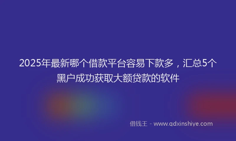 2025年最新哪个借款平台容易下款多，汇总5个黑户成功获取大额贷款的软件
