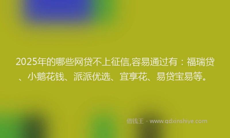 2025年的哪些网贷不上征信,容易通过有：福瑞贷、小鹅花钱、派派优选、宜享花、易贷宝易等。