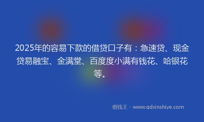 2025年的容易下款的借贷口子有：急速贷、现金贷易融宝、金满堂、百度度小满有钱花、哈银花等。