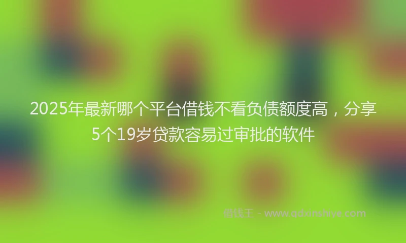 2025年最新哪个平台借钱不看负债额度高，分享5个19岁贷款容易过审批的软件
