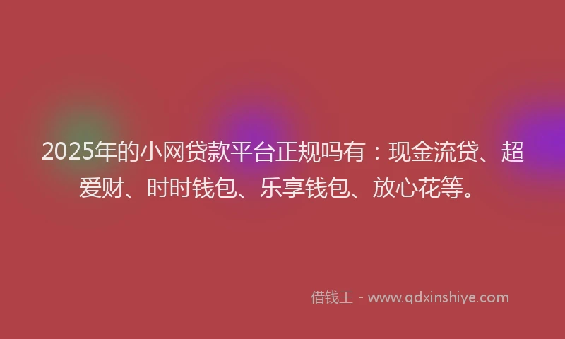 2025年的小网贷款平台正规吗有：现金流贷、超爱财、时时钱包、乐享钱包、放心花等。