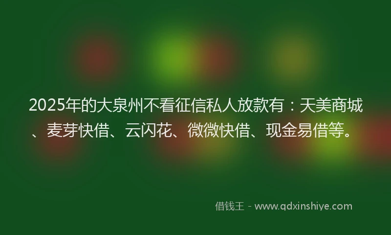 2025年的大泉州不看征信私人放款有：天美商城、麦芽快借、云闪花、微微快借、现金易借等。