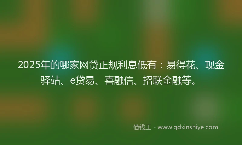 2025年的哪家网贷正规利息低有：易得花、现金驿站、e贷易、喜融信、招联金融等。