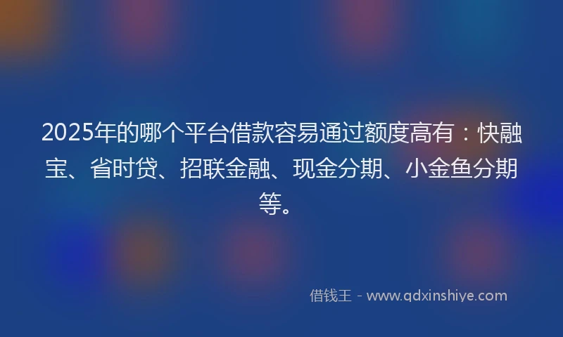 2025年的哪个平台借款容易通过额度高有：快融宝、省时贷、招联金融、现金分期、小金鱼分期等。