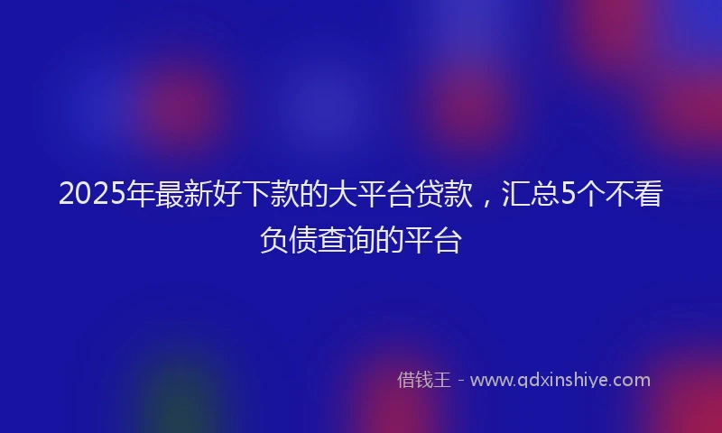 2025年最新好下款的大平台贷款，汇总5个不看负债查询的平台