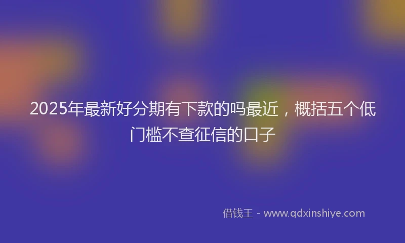 2025年最新好分期有下款的吗最近，概括五个低门槛不查征信的口子