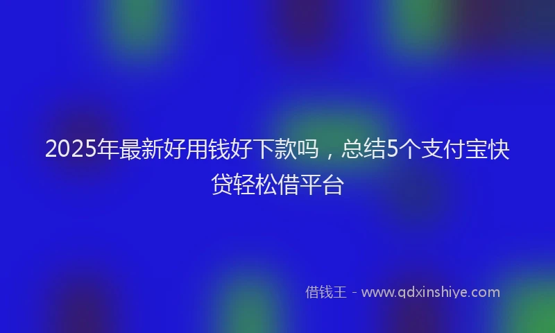 2025年最新好用钱好下款吗，总结5个支付宝快贷轻松借平台