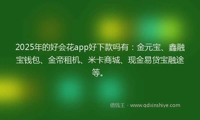 2025年的好会花app好下款吗有：金元宝、鑫融宝钱包、金帝租机、米卡商城、现金易贷宝融途等。