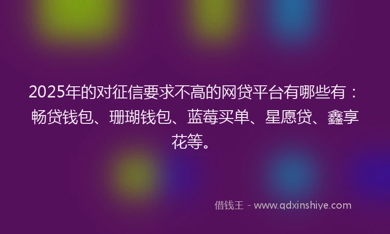 2025年的对征信要求不高的网贷平台有哪些有：畅贷钱包、珊瑚钱包、蓝莓买单、星愿贷、鑫享花等。