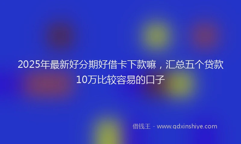 2025年最新好分期好借卡下款嘛，汇总五个贷款10万比较容易的口子