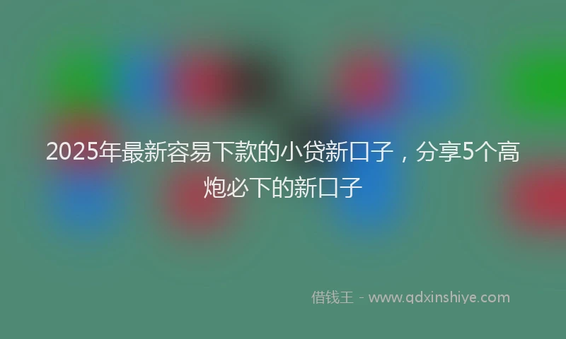 2025年最新容易下款的小贷新口子，分享5个高炮必下的新口子