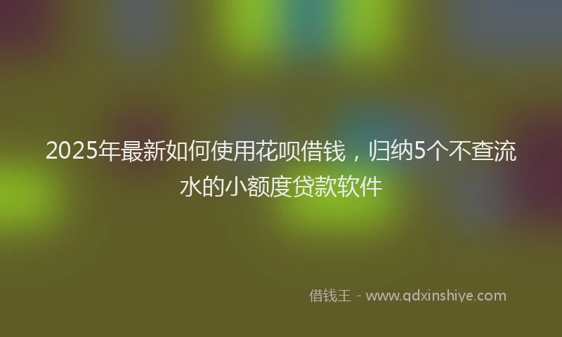 2025年最新如何使用花呗借钱，归纳5个不查流水的小额度贷款软件