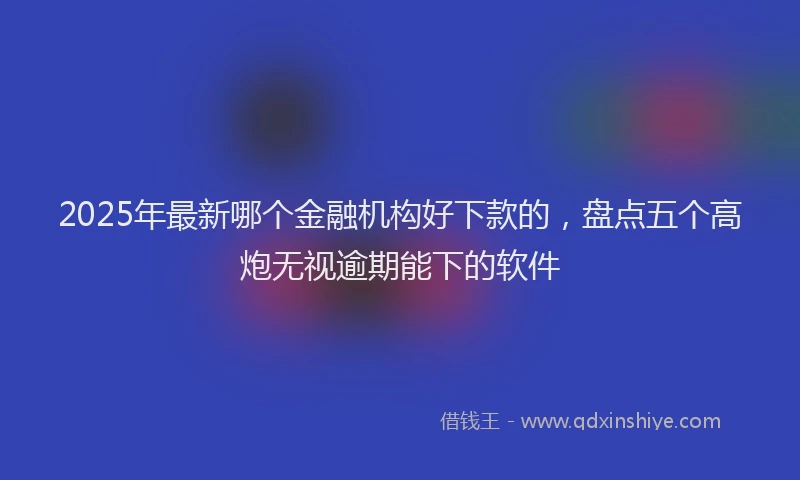 2025年最新哪个金融机构好下款的，盘点五个高炮无视逾期能下的软件