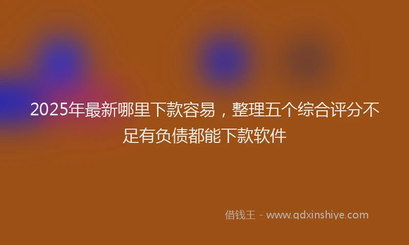 2025年最新哪里下款容易，整理五个综合评分不足有负债都能下款软件