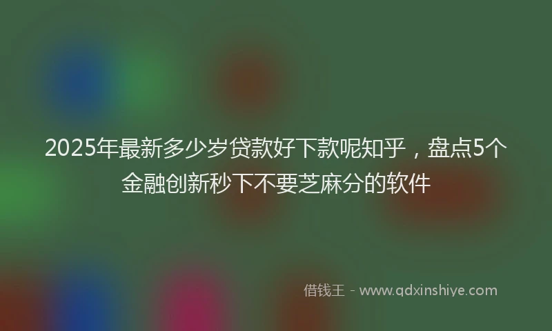 2025年最新多少岁贷款好下款呢知乎，盘点5个金融创新秒下不要芝麻分的软件