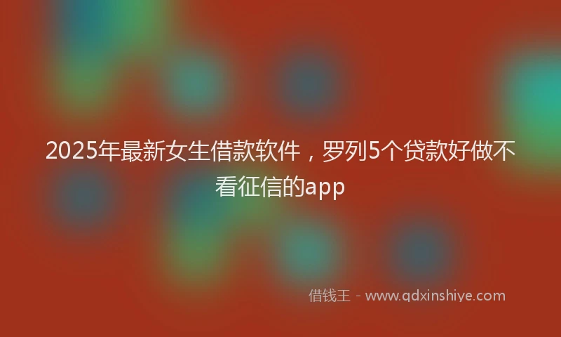 2025年最新女生借款软件，罗列5个贷款好做不看征信的app