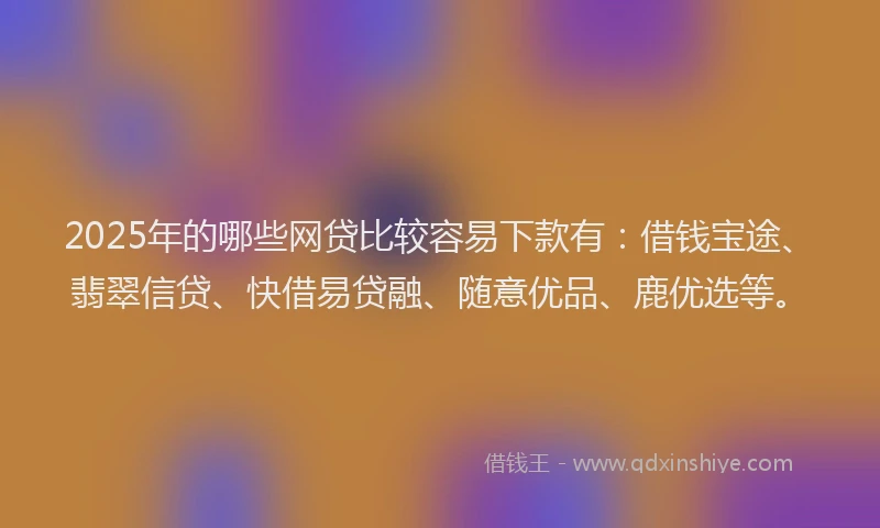 2025年的哪些网贷比较容易下款有：借钱宝途、翡翠信贷、快借易贷融、随意优品、鹿优选等。