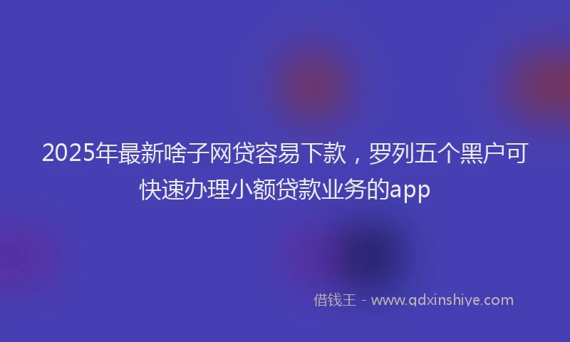 2025年最新啥子网贷容易下款，罗列五个黑户可快速办理小额贷款业务的app