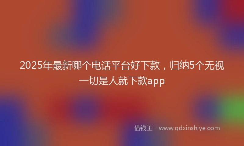 2025年最新哪个电话平台好下款，归纳5个无视一切是人就下款app