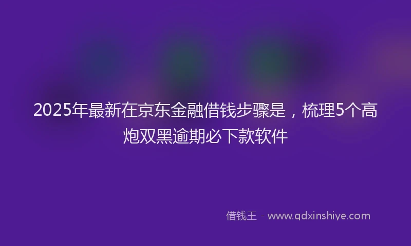 2025年最新在京东金融借钱步骤是，梳理5个高炮双黑逾期必下款软件