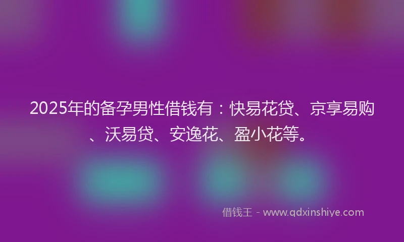 2025年的备孕男性借钱有：快易花贷、京享易购、沃易贷、安逸花、盈小花等。