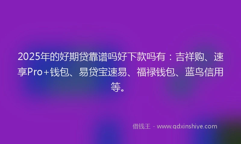 2025年的好期贷靠谱吗好下款吗有：吉祥购、速享Pro+钱包、易贷宝速易、福禄钱包、蓝鸟信用等。
