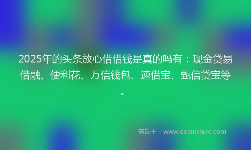 2025年的头条放心借借钱是真的吗有：现金贷易借融、便利花、万信钱包、速借宝、甄信贷宝等。