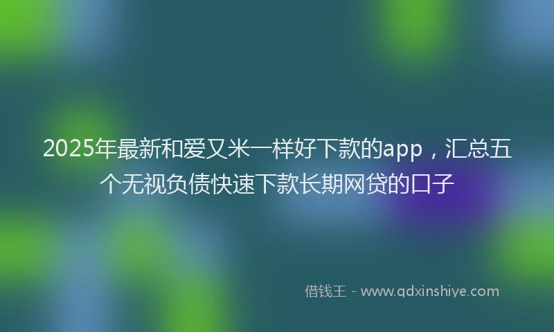 2025年最新和爱又米一样好下款的app，汇总五个无视负债快速下款长期网贷的口子