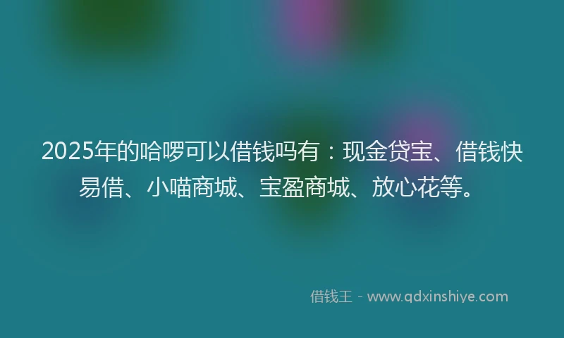 2025年的哈啰可以借钱吗有：现金贷宝、借钱快易借、小喵商城、宝盈商城、放心花等。