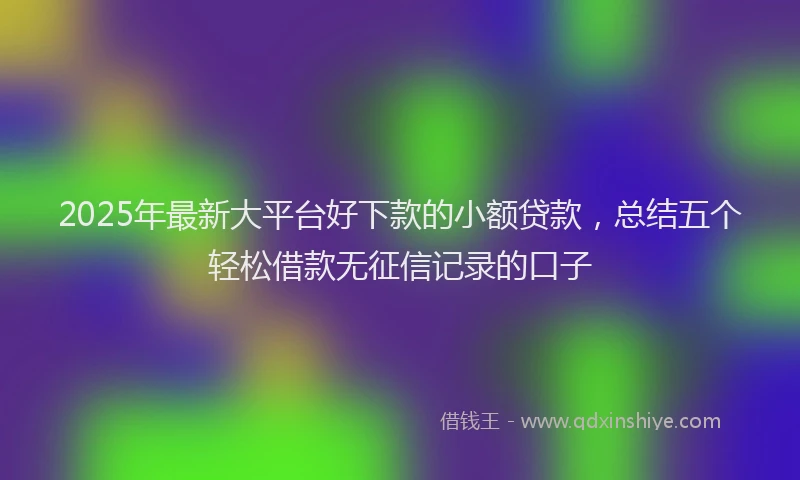 2025年最新大平台好下款的小额贷款，总结五个轻松借款无征信记录的口子
