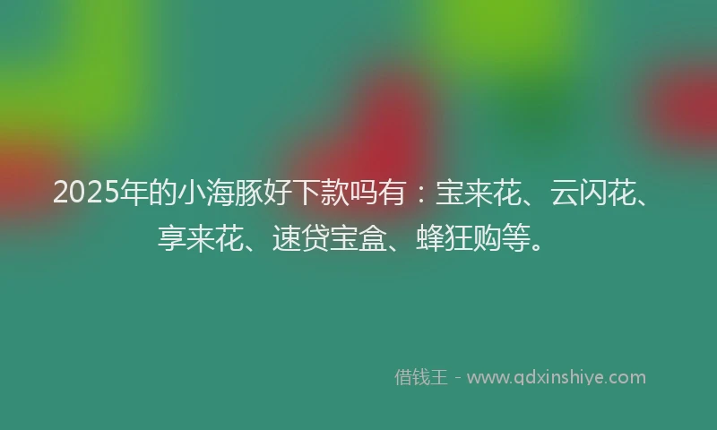2025年的小海豚好下款吗有：宝来花、云闪花、享来花、速贷宝盒、蜂狂购等。