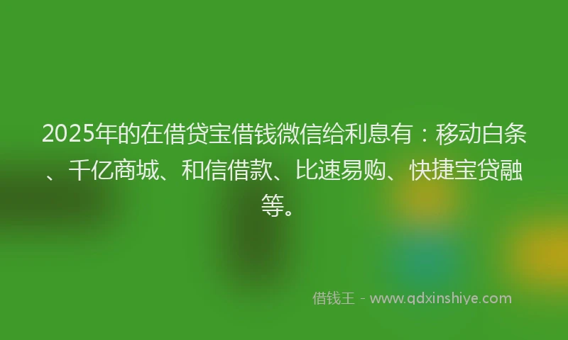 2025年的在借贷宝借钱微信给利息有：移动白条、千亿商城、和信借款、比速易购、快捷宝贷融等。