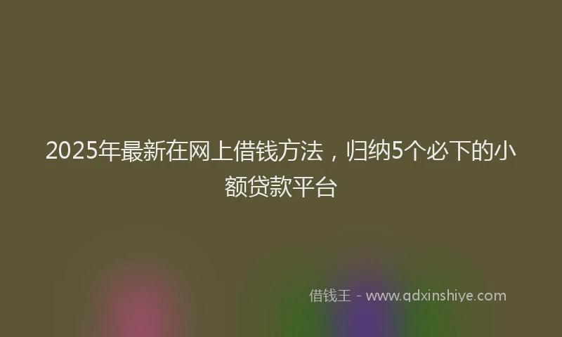2025年最新在网上借钱方法，归纳5个必下的小额贷款平台