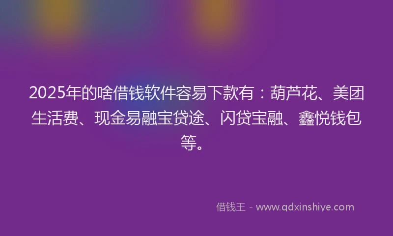 2025年的啥借钱软件容易下款有：葫芦花、美团生活费、现金易融宝贷途、闪贷宝融、鑫悦钱包等。