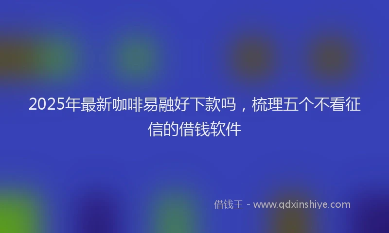 2025年最新咖啡易融好下款吗，梳理五个不看征信的借钱软件
