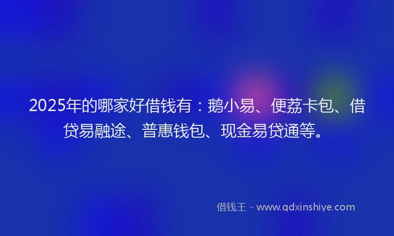 2025年的哪家好借钱有：鹅小易、便荔卡包、借贷易融途、普惠钱包、现金易贷通等。