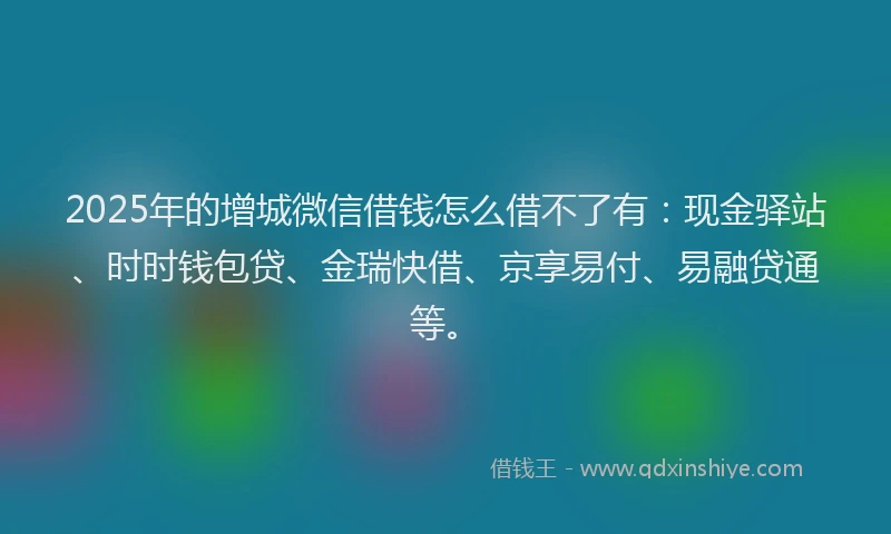 2025年的增城微信借钱怎么借不了有：现金驿站、时时钱包贷、金瑞快借、京享易付、易融贷通等。