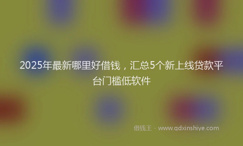 2025年最新哪里好借钱，汇总5个新上线贷款平台门槛低软件