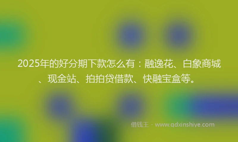2025年的好分期下款怎么有：融逸花、白象商城、现金站、拍拍贷借款、快融宝盒等。