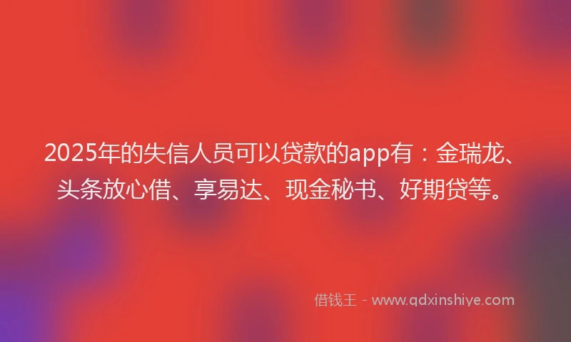 2025年的失信人员可以贷款的app有：金瑞龙、头条放心借、享易达、现金秘书、好期贷等。