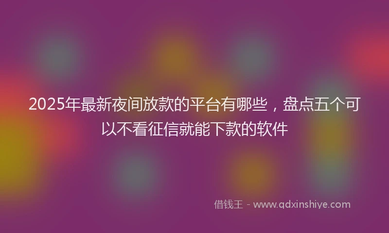 2025年最新夜间放款的平台有哪些，盘点五个可以不看征信就能下款的软件