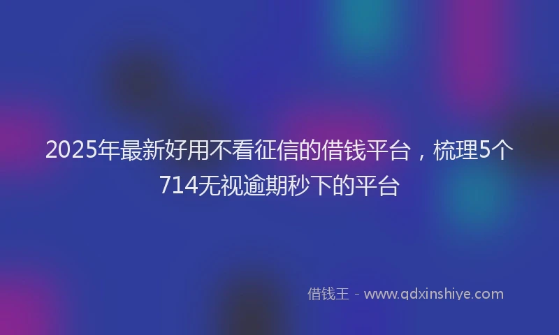 2025年最新好用不看征信的借钱平台，梳理5个714无视逾期秒下的平台