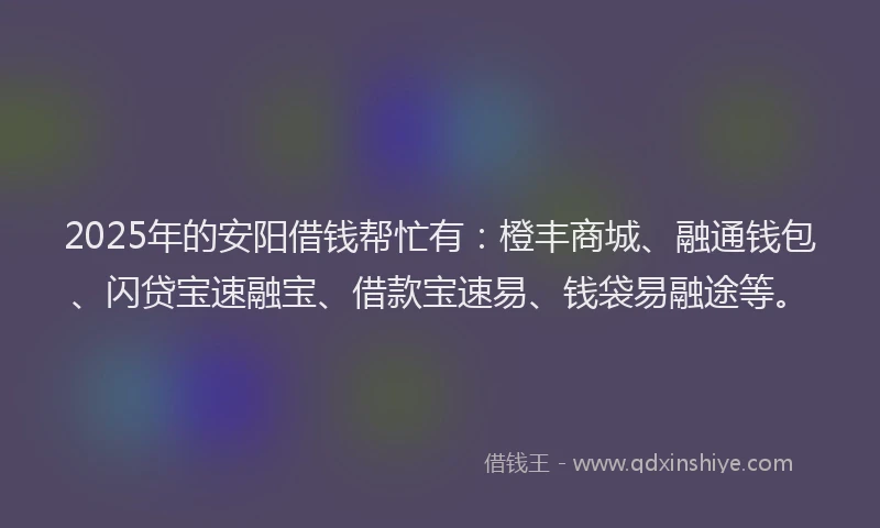 2025年的安阳借钱帮忙有：橙丰商城、融通钱包、闪贷宝速融宝、借款宝速易、钱袋易融途等。